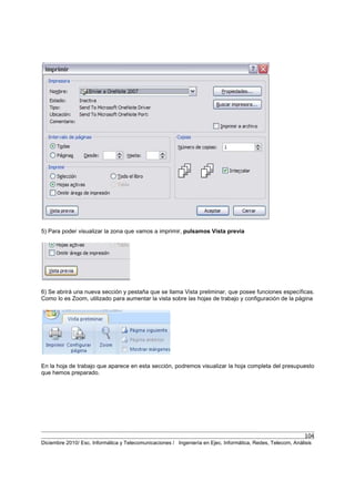 104
Diciembre 2010/ Esc. Informática y Telecomunicaciones / Ingeniería en Ejec. Informática, Redes, Telecom, Análisis
5) Para poder visualizar la zona que vamos a imprimir, pulsamos Vista previa
6) Se abrirá una nueva sección y pestaña que se llama Vista preliminar, que posee funciones específicas.
Como lo es Zoom, utilizado para aumentar la vista sobre las hojas de trabajo y configuración de la página
En la hoja de trabajo que aparece en esta sección, podremos visualizar la hoja completa del presupuesto
que hemos preparado.
 