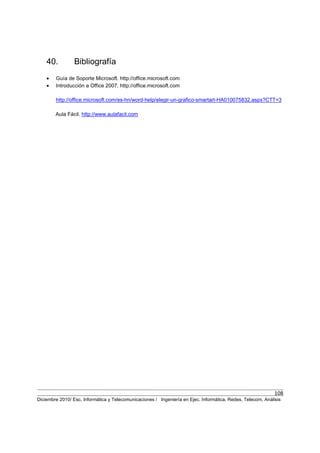 108
Diciembre 2010/ Esc. Informática y Telecomunicaciones / Ingeniería en Ejec. Informática, Redes, Telecom, Análisis
40. Bibliografía
• Guía de Soporte Microsoft. http://office.microsoft.com
• Introducción a Office 2007. http://office.microsoft.com
http://office.microsoft.com/es-hn/word-help/elegir-un-grafico-smartart-HA010075832.aspx?CTT=3
Aula Fácil. http://www.aulafacil.com
 