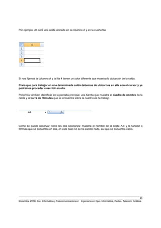11
Diciembre 2010/ Esc. Informática y Telecomunicaciones / Ingeniería en Ejec. Informática, Redes, Telecom, Análisis
Por ejemplo, A4 será una celda ubicada en la columna A y en la cuarta fila
Si nos fijamos la columna A y la fila 4 tienen un color diferente que muestra la ubicación de la celda.
Claro que para trabajar en una determinada celda debemos de ubicarnos en ella con el cursor y ya
podremos proceder a escribir en ella.
Podemos también identificar en la pantalla principal, una barrita que muestra el cuadro de nombre de la
celda y la barra de fórmulas que se encuentra sobre la cuadrícula de trabajo
Como se puede observar, tiene las dos secciones: muestra el nombre de la celda A4; y la función o
fórmula que se encuentra en ella, en este caso no se ha escrito nada, así que se encuentra vacío.
 