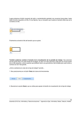 14
Diciembre 2010/ Esc. Informática y Telecomunicaciones / Ingeniería en Ejec. Informática, Redes, Telecom, Análisis
Luego pulsamos el botón izquierdo del ratón y manteniéndolo apretado nos movemos hacia abajo, hasta
darle el ancho requerido a la fila. Si nos fijamos, hay un recuadro que muestra el tamaño (Alto) que se le
va dando a la fila.
Finalmente se tendrá la fila del tamaño que se quiere.
También podemos cambiar el tamaño de la visualización de la pantalla de trabajo. Hay personas
que les gusta tener una vista amplia de la página, es decir ver más columnas y filas pero en la que la letra
se ve más pequeña; y otros usuarios que prefieren tener una panorámica más limitada pero que la letra y
números se ven más grande.
¿Cómo cambiamos la vista de la hoja de trabajo? sencillo...
1. Nos posicionamos en el botón Vista de la barra de herramientas
2. Buscamos la opción Zoom, que se utiliza para ajustar el tamaño de visualización de la hoja de trabajo
 