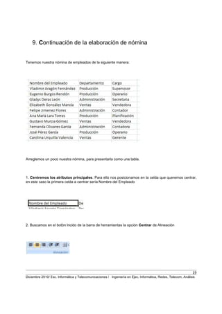 19
Diciembre 2010/ Esc. Informática y Telecomunicaciones / Ingeniería en Ejec. Informática, Redes, Telecom, Análisis
9. Continuación de la elaboración de nómina
Tenemos nuestra nómina de empleados de la siguiente manera:
Arreglemos un poco nuestra nómina, para presentarla como una tabla.
1. Centremos los atributos principales. Para ello nos posicionamos en la celda que queremos centrar,
en este caso la primera celda a centrar sería Nombre del Empleado
2. Buscamos en el botón Incido de la barra de herramientas la opción Centrar de Alineación
 