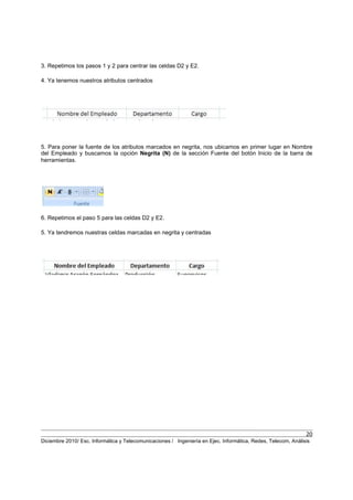 20
Diciembre 2010/ Esc. Informática y Telecomunicaciones / Ingeniería en Ejec. Informática, Redes, Telecom, Análisis
3. Repetimos los pasos 1 y 2 para centrar las celdas D2 y E2.
4. Ya tenemos nuestros atributos centrados
5. Para poner la fuente de los atributos marcados en negrita, nos ubicamos en primer lugar en Nombre
del Empleado y buscamos la opción Negrita (N) de la sección Fuente del botón Inicio de la barra de
herramientas.
6. Repetimos el paso 5 para las celdas D2 y E2.
5. Ya tendremos nuestras celdas marcadas en negrita y centradas
 