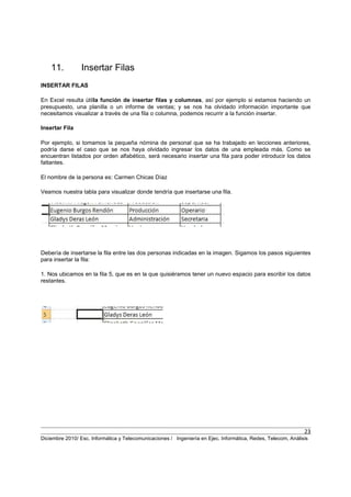 23
Diciembre 2010/ Esc. Informática y Telecomunicaciones / Ingeniería en Ejec. Informática, Redes, Telecom, Análisis
11. Insertar Filas
INSERTAR FILAS
En Excel resulta útilla función de insertar filas y columnas, así por ejemplo si estamos haciendo un
presupuesto, una planilla o un informe de ventas; y se nos ha olvidado información importante que
necesitamos visualizar a través de una fila o columna, podemos recurrir a la función insertar.
Insertar Fila
Por ejemplo, si tomamos la pequeña nómina de personal que se ha trabajado en lecciones anteriores,
podría darse el caso que se nos haya olvidado ingresar los datos de una empleada más. Como se
encuentran listados por orden alfabético, será necesario insertar una fila para poder introducir los datos
faltantes.
El nombre de la persona es: Carmen Chicas Díaz
Veamos nuestra tabla para visualizar donde tendría que insertarse una fila.
Debería de insertarse la fila entre las dos personas indicadas en la imagen. Sigamos los pasos siguientes
para insertar la fila:
1. Nos ubicamos en la fila 5, que es en la que quisiéramos tener un nuevo espacio para escribir los datos
restantes.
 