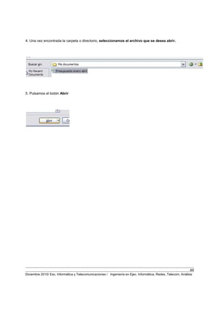 44
Diciembre 2010/ Esc. Informática y Telecomunicaciones / Ingeniería en Ejec. Informática, Redes, Telecom, Análisis
4. Una vez encontrada la carpeta o directorio, seleccionamos el archivo que se desea abrir.
5. Pulsamos el botón Abrir
 