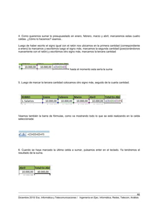 46
Diciembre 2010/ Esc. Informática y Telecomunicaciones / Ingeniería en Ejec. Informática, Redes, Telecom, Análisis
4. Como queremos sumar lo presupuestado en enero, febrero, marzo y abril, marcaremos estas cuatro
celdas. ¿Cómo lo hacemos? veamos..
Luego de haber escrito el signo igual con el ratón nos ubicamos en la primera cantidad (correspondiente
a enero) la marcamos y escribimos luego el signo más, marcamos la segunda cantidad (posicionándonos
nuevamente con el ratón) y escribimos otro signo más, marcamos la tercera cantidad
hasta el momento esta sería la suma
5. Luego de marcar la tercera cantidad colocamos otro signo más, seguido de la cuarta cantidad.
Veamos también la barra de fórmulas, como va mostrando todo lo que se está realizando en la celda
seleccionada:
6. Cuando se haya marcado la última celda a sumar, pulsamos enter en el teclado. Ya tendremos el
resultado de la suma.
 
