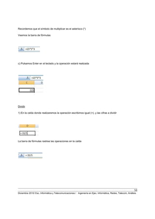 53
Diciembre 2010/ Esc. Informática y Telecomunicaciones / Ingeniería en Ejec. Informática, Redes, Telecom, Análisis
Recordemos que el símbolo de multiplicar es el asterísco (*)
Veamos la barra de fórmulas
c) Pulsamos Enter en el teclado y la operación estará realizada
Dividir
1) En la celda donde realizaremos la operación escribimos igual (=), y las cifras a dividir
La barra de fórmulas rastrea las operaciones en la celda
 