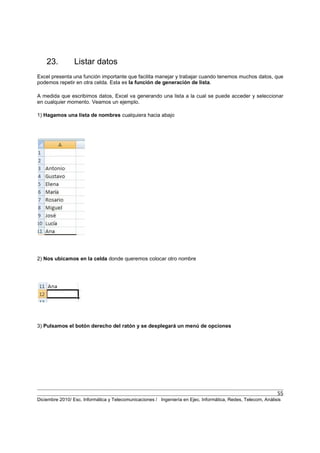 55
Diciembre 2010/ Esc. Informática y Telecomunicaciones / Ingeniería en Ejec. Informática, Redes, Telecom, Análisis
23. Listar datos
Excel presenta una función importante que facilita manejar y trabajar cuando tenemos muchos datos, que
podemos repetir en otra celda. Esta es la función de generación de lista.
A medida que escribimos datos, Excel va generando una lista a la cual se puede acceder y seleccionar
en cualquier momento. Veamos un ejemplo.
1) Hagamos una lista de nombres cualquiera hacia abajo
2) Nos ubicamos en la celda donde queremos colocar otro nombre
3) Pulsamos el botón derecho del ratón y se desplegará un menú de opciones
 