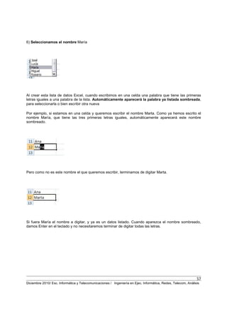 57
Diciembre 2010/ Esc. Informática y Telecomunicaciones / Ingeniería en Ejec. Informática, Redes, Telecom, Análisis
6) Seleccionamos el nombre María
Al crear esta lista de datos Excel, cuando escribimos en una celda una palabra que tiene las primeras
letras iguales a una palabra de la lista. Automáticamente aparecerá la palabra ya listada sombreada,
para seleccionarla o bien escribir otra nueva
Por ejemplo, si estamos en una celda y queremos escribir el nombre Marta. Como ya hemos escrito el
nombre María, que tiene las tres primeras letras iguales, automáticamente aparecerá este nombre
sombreado.
Pero como no es este nombre el que queremos escribir, terminamos de digitar Marta.
Si fuera María el nombre a digitar, y ya es un datos listado. Cuando aparezca el nombre sombreado,
damos Enter en el teclado y no necesitaremos terminar de digitar todas las letras.
 