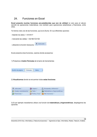 58
Diciembre 2010/ Esc. Informática y Telecomunicaciones / Ingeniería en Ejec. Informática, Redes, Telecom, Análisis
24. Funciones en Excel
Excel presenta muchas funciones pre-establecidas que son de utilidad no solo para el cálculo
sencillo de operaciones matemáticas, sino también para operaciones estadísticas y financieras, entre
otras.
Ya hemos visto una de las funciones, que es la Suma. En sus diferentes opciones:
- listando los datos: = 4+5+6+7
- marcando las celdas: = A2+B2+C2+D2
- utilizando la función Autosuma:
Excel presenta otras funciones, veamos donde accesamos:
1) Pulsamos el botón Fórmulas de la barra de herramientas
2) Visualicemos donde se encuentran todas estas funciones
3) Si por ejemplo necesitamos utilizar una función de matemáticas y trigonométricas, desplegamos las
opciones
 
