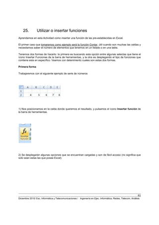 61
Diciembre 2010/ Esc. Informática y Telecomunicaciones / Ingeniería en Ejec. Informática, Redes, Telecom, Análisis
25. Utilizar o insertar funciones
Aprendamos en esta Actividad como insertar una función de las pre-establecidas en Excel.
El primer caso que tomaremos como ejemplo será la función Contar, útil cuando son muchas las celdas y
necesitamos saber el número de elementos que tenemos en un listado o en una tabla.
Tenemos dos formas de hacerlo: la primera es buscando esta opción entre algunas selectas que tiene el
ícono Insertar Funciones de la barra de herramientas, y la otra es desplegando el tipo de funciones que
contiene esta en específico. Veamos con detenimiento cuales son estas dos formas.
Primera forma
Trabajaremos con el siguiente ejemplo de serie de números
1) Nos posicionamos en la celda donde queremos el resultado, y pulsamos el ícono Insertar función de
la barra de herramientas.
2) Se desplegarán algunas opciones que se encuentran cargadas y son de fácil acceso (no significa que
solo sean estas las que posee Excel)
 