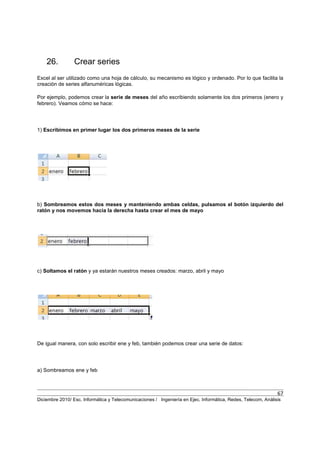 67
Diciembre 2010/ Esc. Informática y Telecomunicaciones / Ingeniería en Ejec. Informática, Redes, Telecom, Análisis
26. Crear series
Excel al ser utilizado como una hoja de cálculo, su mecanismo es lógico y ordenado. Por lo que facilita la
creación de series alfanuméricas lógicas.
Por ejemplo, podemos crear la serie de meses del año escribiendo solamente los dos primeros (enero y
febrero). Veamos cómo se hace:
1) Escribimos en primer lugar los dos primeros meses de la serie
b) Sombreamos estos dos meses y manteniendo ambas celdas, pulsamos el botón izquierdo del
ratón y nos movemos hacia la derecha hasta crear el mes de mayo
c) Soltamos el ratón y ya estarán nuestros meses creados: marzo, abril y mayo
De igual manera, con solo escribir ene y feb, también podemos crear una serie de datos:
a) Sombreamos ene y feb
 