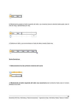 68
Diciembre 2010/ Esc. Informática y Telecomunicaciones / Ingeniería en Ejec. Informática, Redes, Telecom, Análisis
b) Manteniendo pulsado el botón izquierdo del ratón, nos movemos hacia la derecha hasta poder crear el
mes de mayo, representado por may
c) Soltamos el ratón y ya se encontraran el resto de datos creados hasta may
Series Numéricas
1) Seleccionamos los dos primeros números de la serie
2) Manteniendo el botón izquierdo del ratón nos movemoshacías la derecha hasta crear el número
deseado de la serie
 