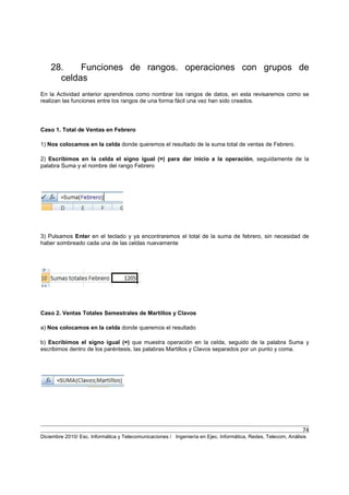 74
Diciembre 2010/ Esc. Informática y Telecomunicaciones / Ingeniería en Ejec. Informática, Redes, Telecom, Análisis
28. Funciones de rangos. operaciones con grupos de
celdas
En la Actividad anterior aprendimos como nombrar los rangos de datos, en esta revisaremos como se
realizan las funciones entre los rangos de una forma fácil una vez han sido creados.
Caso 1. Total de Ventas en Febrero
1) Nos colocamos en la celda donde queremos el resultado de la suma total de ventas de Febrero.
2) Escribimos en la celda el signo igual (=) para dar inicio a la operación, seguidamente de la
palabra Suma y el nombre del rango Febrero
3) Pulsamos Enter en el teclado y ya encontraremos el total de la suma de febrero, sin necesidad de
haber sombreado cada una de las celdas nuevamente
Caso 2. Ventas Totales Semestrales de Martillos y Clavos
a) Nos colocamos en la celda donde queremos el resultado
b) Escribimos el signo igual (=) que muestra operación en la celda, seguido de la palabra Suma y
escribimos dentro de los paréntesis, las palabras Martillos y Clavos separados por un punto y coma.
 
