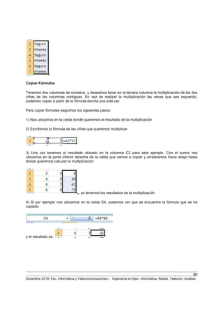 80
Diciembre 2010/ Esc. Informática y Telecomunicaciones / Ingeniería en Ejec. Informática, Redes, Telecom, Análisis
Copiar Fórmulas
Tenemos dos columnas de números, y deseamos tener en la tercera columna la multiplicación de las dos
cifras de las columnas contiguas. En vez de realizar la multiplicación las veces que sea requerido,
podemos copiar a partir de la fórmula escrita una sola vez
Para copiar fórmulas seguimos los siguientes pasos:
1) Nos ubicamos en la celda donde queremos el resultado de la multiplicación
2) Escribimos la fórmula de las cifras que queremos multiplicar
3) Una vez tenemos el resultado ubicado en la columna C2 para este ejemplo. Con el cursor nos
ubicamos en la parte inferior derecha de la celda que vamos a copiar y arrastramos hacia abajo hasta
donde queremos calcular la multiplicación
, ya tenemos los resultados de la multiplicación
4) Si por ejemplo nos ubicamos en la celda C4, podemos ver que se encuentra la fórmula que se ha
copiado
y el resultado es:
 