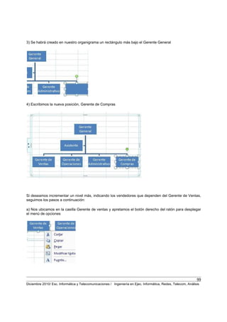 99
Diciembre 2010/ Esc. Informática y Telecomunicaciones / Ingeniería en Ejec. Informática, Redes, Telecom, Análisis
3) Se habrá creado en nuestro organigrama un rectángulo más bajo el Gerente General
4) Escribimos la nueva posición, Gerente de Compras
Si deseamos incrementar un nivel más, indicando los vendedores que dependen del Gerente de Ventas,
seguimos los pasos a continuación:
a) Nos ubicamos en la casilla Gerente de ventas y apretamos el botón derecho del ratón para desplegar
el menú de opciones
 