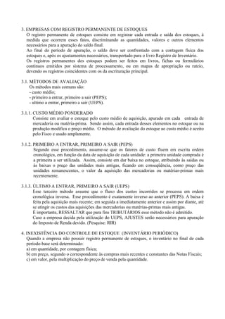 3. EMPRESAS COM REGISTRO PERMANENTE DE ESTOQUES
   O registro permanente de estoques consiste em registrar cada entrada e saída dos estoques, à
   medida que ocorrem esses fatos, discriminando as quantidades, valores e outros elementos
   necessários para a apuração do saldo final.
   Ao final do período de apuração, o saldo deve ser confrontado com a contagem física dos
   estoques e, após os ajustamentos necessários, transportado para o livro Registro de Inventário.
   Os registros permanentes dos estoques podem ser feitos em livros, fichas ou formulários
   contínuos emitidos por sistema de processamento, ou em mapas de apropriação ou rateio,
   devendo os registros coincidentes com os da escrituração principal.

3.1. MÉTODOS DE AVALIAÇÃO
     Os métodos mais comuns são:
     - custo médio;
     - primeiro a entrar, primeiro a sair (PEPS);
     - ultimo a entrar, primeiro a sair (UEPS).

3.1.1. CUSTO MÉDIO PONDERADO
       Consiste em avaliar o estoque pelo custo médio de aquisição, apurado em cada entrada de
       mercadoria ou matéria-prima. Sendo assim, cada entrada desses elementos no estoque ou na
       produção modifica o preço médio. O método de avaliação do estoque ao custo médio é aceito
       pelo Fisco e usado amplamente.

3.1.2. PRIMEIRO A ENTRAR, PRIMEIRO A SAIR (PEPS)
       Segundo esse procedimento, assume-se que os fatores de custo fluem em escrita ordem
       cronológica, em função da data de aquisição de cada unidade: a primeira unidade comprada é
       a primeira a ser utilizada. Assim, consiste em dar baixa no estoque, atribuindo às saídas ou
       às baixas o preço das unidades mais antigas, ficando em conseqüência, como preço das
       unidades remanescentes, o valor da aquisição das mercadorias ou matérias-primas mais
       recentemente.

3.1.3. ÚLTIMO A ENTRAR, PRIMEIRO A SAIR (UEPS)
       Esse terceiro método assume que o fluxo dos custos incorridos se processa em ordem
       cronológica inversa. Esse procedimento é exatamente inverso ao anterior (PEPS). A baixa é
       feita pela aquisição mais recente; em seguida a imediatamente anterior e assim por diante, até
       se atingir os custos das aquisições das mercadorias ou matérias-primas mais antigas.
       É importante, RESSALTAR que para fins TRIBUTÁRIOS esse método não é admitido.
       Caso a empresa decida pela utilização do UEPS, AJUSTES serão necessários para apuração
       do Imposto de Renda devido. (Pesquise: RIR)

4. INEXISTÊNCIA DO CONTROLE DE ESTOQUE (INVENTÁRIO PERIÓDICO)
   Quando a empresa não possuir registro permanente de estoques, o inventário no final de cada
   período-base será determinado:
   a) em quantidade, por contagem física;
   b) em preço, segundo o correspondente às compras mais recentes e constantes das Notas Fiscais;
   c) em valor, pela multiplicação do preço de venda pela quantidade.
 