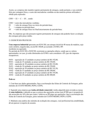 Assim, se a empresa não mantém registro permanente de estoques, sendo portanto, o seu controle
feito por contagem física, o custo das mercadorias vendidas ou das matérias primas utilizadas é
obtido pela expressão:

CMV = EI + C - EF , sendo:

CMV = custo das mercadorias vendidas;
EI  = valor do estoque físico no início do período-base;
C   = compras no período-base;
EF = valor do estoque físico no final/encerramento do período-base.

Obs: As empresas que não possuem registro permanente de estoques não poderão fazer a avaliação
dos estoques pelo preço médio.

5. EXERCÍCIOS PRÁTICOS

Uma empresa industrial apresenta em 02/01/X0, um estoque inicial de 40 mesas de madeira, cujo
custo unitário, naquela data, era de R$ 180,00, já excluído o ICMS e IPI
incidentes na aquisição.
No período de 02/01/X0 a 28/02/X0, ocorreram as operações abaixo, sendo que os valores
apresentados, no caso, já estão diminuídos de ICMS e sem considerar o IPI, que são impostos
recuperáveis.

04/01 – aquisição de 12 unidades ao preço unitário de R$ 192,00;
09/01 – venda de 35 unidades ao preço unitário de R$ 350,00;
18/01 – aquisição de 30 unidades ao preço unitário de R$ 192,00;
26/01 – venda de 18 unidades ao preço unitário de R$ 350,00;
03/02 – aquisição de 20 unidades ao preço unitário de R$ 193,50;
10/02 – venda de 33 unidades ao preço unitário de R$ 380,00;
16/02 – aquisição de 25 unidades ao preço unitário de R$ 195,00;
28/02 – venda de 28 unidades ao preço unitário de R$ 400,00.

Pede-se:

1. Com base nos dados apresentados, faça a escrituração das fichas de Controle de Estoques, pelos
métodos do CUSTO MÉDIO, PEPS e UEPS;

2. Supondo uma empresa que tenha atividade comercial e tenha adquirido para revenda as mesas
de uma indústria e sabendo-se que os preços das aquisições acima (sem ICMS que é recuperável)
são acrescidos de 10% (dez por cento) relativos ao IPI pago nas aquisições, faça a escrituração das
fichas de Controle de Estoques, pelos métodos do CUSTO MÉDIO, PEPS e UEPS.

3. Mediante uma análise dos métodos de avaliação dos estoques, você profissional da contabilidade,
dê um parecer à respeito do assunto.
 