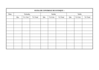 FICHA DE CONTROLE DE ESTOQUE –

Data           Entradas                        Saídas                        Saldo
       Qte.   Vr..Unit    Vr.Total   Qte.   Vr.Unit.    Vr.Total   Qte.   Vr.Unit.   Vr.Total
 