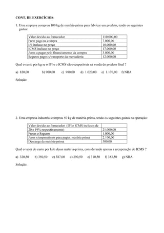 CONT. DE EXERCÍCIOS:

1. Uma empresa comprou 100 kg de matéria-prima para fabricar um produto, tendo os seguintes
   gastos:

           Valor devido ao fornecedor                               110.000,00
           Frete pago na compra                                     7.000,00
           IPI incluso no preço                                     10.000,00
           ICMS incluso no preço                                    17.000,00
           Juros a pagar pelo financiamento da compra               3.000,00
           Seguros pagos s/transporte da mercadoria                 12.000,00

Qual o custo por kg se o IPI e o ICMS são recuperáveis na venda do produto final ?

a) 830,00           b) 900,00     c) 980,00     d) 1.020,00         e) 1.170,00   f) NRA

Solução:




2. Uma empresa industrial comprou 50 kg de matéria-prima, tendo os seguintes gastos na operação:

           Valor devido ao fornecedor (IPI e ICMS inclusos de
           20 e 19% respectivamente)                                21.000,00
           Fretes e Seguros                                         1.000,00
           Juros s/emprestimos para pagto. matéria prima            2.100,00
           Descarga da matéria-prima                                500,00

Qual o valor do custo por kilo dessa matéria-prima, considerando apenas a recuperação do ICMS ?

a) 320,50      b) 350,50    c) 387,00   d) 290,50       e) 310,50     f) 383,50   g) NRA

Solução:
 