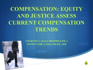 S
COMPENSATION: EQUITY
AND JUSTICE ASSESS
CURRENT COMPENSATION
TRENDS
COURTNEY CAVALL HRM7002-8 WK 3
INSTRUCTOR: LAURA POGUE , DM
 