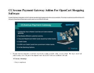 CCAvenue Payment Gateway Addon For OpenCart Shopping
Software
PaymentGatewayIntegrationisthe final steptowardacceptingpaymentsonlineonyourwebsite.Thisstepiscrucial andcouldbe trickyas it’s
the part of developmentteamwhoneedtoworkouton differentAPIcalls.
 Payment Gateway Integration is the final step toward accepting payments online on your website. This step is crucial and
could be tricky as it’s the part of development team who need to work out on different API calls.
CCAvenue Advantage
1. Easy to implement.
 