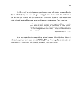 10
A visão cognitivo-sociológica tem grandes autores que a defendem entre eles Lajolo,
Soares e Paulo Freire, essa visão reza que a concepção psico-interacionísta dita que leitura é
um processo que envolve uma percepção exata, detalhada e sequencial com identificação
progressista de letras, sílabas, palavras, preposições entre outras, ao que Freire conceitua:
“A leitura do mundo procede à leitura da palavra, daí que a posterior
leitura desta não possa prescindir da continuidade da leitura daquele.
Linguagem e realidade se prendem dinamicamente. A compreensão do texto
a ser alcançada por sua leitura crítica implica a percepção dês relações entre o
texto e o contexto”.
(Paulo Freire, 1982. p. 11-12).
Nesta concepção, ler significa o diálogo entre o leitor e o objeto lido. Esse diálogo é
referenciado por um tempo e um espaço (ABREU, 2000. p. 9), ler significa ler o mundo, dar
sentido a ele e a nós mesmos num contexto, num tripé, leitor-meio-leitura.
 