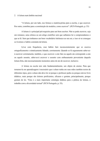 11
2. A leitura num âmbito nacional
“A leitura, por um lado, nos fornece a matéria-prima para a escrita, o que escrever.
Por outro, contribui para a constituição de modelos, como escrever”. (PCN Português, p. 53)
A leitura é o principal pré-requisito para um bom escritor. Não se pode escrever, seja
um romance, uma crônica ou um artigo científico sem que saibamos ler e compreendamos o
que se lê. Sem que tenhamos um bom vocabulário intrínseco ao seu ser, e isso só se consegue
se tivermos o habito constante da leitura.
Lê-se com frequência, esse hábito fará inconscientemente que se escreva
ortograficamente e sintaticamente falando, corretamente. Quando se lê seguramente saber-se-
á escrever corretamente, também, o que escrever e este fato ou aquele ato corresponde a este
ou aquele assunto, saber-se-á escrever o assunto com embasamento proveniente daquela
leitura feita, não necessariamente momentos antes do ato de escrever, inclusive.
A leitura na escola tem sido fundamentalmente, um objeto de ensino. Para que
tornemo-la em aprendizagem é necessário que o aluno tenha em suas mãos também textos de
diferentes tipos, pois o aluno não deve ler só porque o professor pediu ou porque está no livro
didático, mais porque são leitores proficientes, eficazes e gostam, principalmente, porque
gostam de ler. “Esta é a mais importante estratégia didática para a prática de leitura, o
trabalho com a diversidade textual” (PCN Português, p. 55).
 