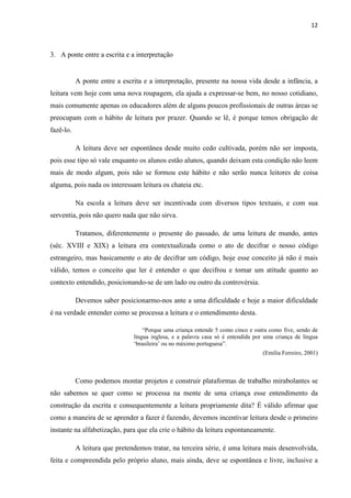 12
3. A ponte entre a escrita e a interpretação
A ponte entre a escrita e a interpretação, presente na nossa vida desde a infância, a
leitura vem hoje com uma nova roupagem, ela ajuda a expressar-se bem, no nosso cotidiano,
mais comumente apenas os educadores além de alguns poucos profissionais de outras áreas se
preocupam com o hábito de leitura por prazer. Quando se lê, é porque temos obrigação de
fazê-lo.
A leitura deve ser espontânea desde muito cedo cultivada, porém não ser imposta,
pois esse tipo só vale enquanto os alunos estão alunos, quando deixam esta condição não leem
mais de modo algum, pois não se formou este hábito e não serão nunca leitores de coisa
alguma, pois nada os interessam leitura os chateia etc.
Na escola a leitura deve ser incentivada com diversos tipos textuais, e com sua
serventia, pois não quero nada que não sirva.
Tratamos, diferentemente o presente do passado, de uma leitura de mundo, antes
(séc. XVIII e XIX) a leitura era contextualizada como o ato de decifrar o nosso código
estrangeiro, mas basicamente o ato de decifrar um código, hoje esse conceito já não é mais
válido, temos o conceito que ler é entender o que decifrou e tomar um atitude quanto ao
contexto entendido, posicionando-se de um lado ou outro da controvérsia.
Devemos saber posicionarmo-nos ante a uma dificuldade e hoje a maior dificuldade
é na verdade entender como se processa a leitura e o entendimento desta.
“Porque uma criança entende 5 como cinco e outra como five, sendo de
língua inglesa, e a palavra casa só é entendida por uma criança de língua
‘brasileira’ ou no máximo portuguesa”.
(Emilia Ferreiro, 2001)
Como podemos montar projetos e construir plataformas de trabalho mirabolantes se
não sabemos se quer como se processa na mente de uma criança esse entendimento da
construção da escrita e consequentemente a leitura propriamente dita? É válido afirmar que
como a maneira de se aprender a fazer é fazendo, devemos incentivar leitura desde o primeiro
instante na alfabetização, para que ela crie o hábito da leitura espontaneamente.
A leitura que pretendemos tratar, na terceira série, é uma leitura mais desenvolvida,
feita e compreendida pelo próprio aluno, mais ainda, deve se espontânea e livre, inclusive a
 