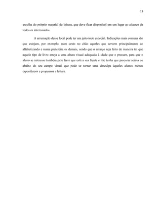 13
escolha do próprio material de leitura, que deve ficar disponível em um lugar ao alcance de
todos os interessados.
A arrumação desse local pode ter um jeito todo especial. Indicações mais comuns são
que estejam, por exemplo, num cesto no chão aqueles que servem principalmente ao
alfabetizando e numa prateleira os demais, sendo que o arranjo seja feito de maneira tal que
aquele tipo de livro esteja a uma altura visual adequada à idade que o procure, para que o
aluno se interesse também pelo livro que está a sua frente e não tenha que procurar acima ou
abaixo do seu campo visual que pode se tornar uma desculpa àqueles alunos menos
espontâneos e propensos a leitura.
 