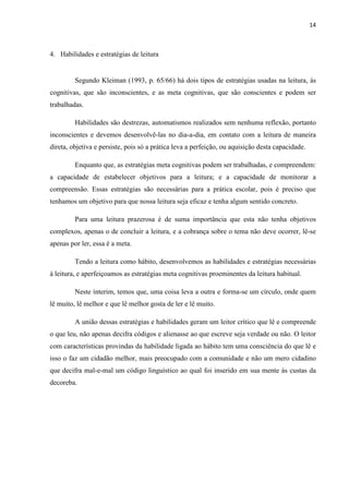 14
4. Habilidades e estratégias de leitura
Segundo Kleiman (1993, p. 65/66) há dois tipos de estratégias usadas na leitura, às
cognitivas, que são inconscientes, e as meta cognitivas, que são conscientes e podem ser
trabalhadas.
Habilidades são destrezas, automatismos realizados sem nenhuma reflexão, portanto
inconscientes e devemos desenvolvê-las no dia-a-dia, em contato com a leitura de maneira
direta, objetiva e persiste, pois só a prática leva a perfeição, ou aquisição desta capacidade.
Enquanto que, as estratégias meta cognitivas podem ser trabalhadas, e compreendem:
a capacidade de estabelecer objetivos para a leitura; e a capacidade de monitorar a
compreensão. Essas estratégias são necessárias para a prática escolar, pois é preciso que
tenhamos um objetivo para que nossa leitura seja eficaz e tenha algum sentido concreto.
Para uma leitura prazerosa é de suma importância que esta não tenha objetivos
complexos, apenas o de concluir a leitura, e a cobrança sobre o tema não deve ocorrer, lê-se
apenas por ler, essa é a meta.
Tendo a leitura como hábito, desenvolvemos as habilidades e estratégias necessárias
à leitura, e aperfeiçoamos as estratégias meta cognitivas proeminentes da leitura habitual.
Neste ínterim, temos que, uma coisa leva a outra e forma-se um círculo, onde quem
lê muito, lê melhor e que lê melhor gosta de ler e lê muito.
A união dessas estratégias e habilidades geram um leitor crítico que lê e compreende
o que leu, não apenas decifra códigos e alienasse ao que escreve seja verdade ou não. O leitor
com características provindas da habilidade ligada ao hábito tem uma consciência do que lê e
isso o faz um cidadão melhor, mais preocupado com a comunidade e não um mero cidadino
que decifra mal-e-mal um código linguístico ao qual foi inserido em sua mente às custas da
decoreba.
 