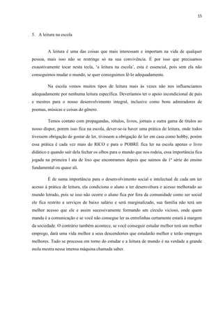 15
5. A leitura na escola
A leitura é uma das coisas que mais interessam e importam na vida de qualquer
pessoa, mais isso não se restringe só na sua convivência. É por isso que precisamos
exaustivamente tocar nesta tecla, ‘a leitura na escola’, esta é essencial, pois sem ela não
conseguimos mudar o mundo, se quer conseguimos lê-lo adequadamente.
Na escola vemos muitos tipos de leitura mais às vezes não nos influenciamos
adequadamente por nenhuma leitura específica. Deveríamos ter o apoio incondicional de pais
e mestres para o nosso desenvolvimento integral, inclusive como bons admiradores de
poemas, músicas e coisas do gênero.
Temos contato com propagandas, rótulos, livros, jornais e outra gama de títulos ao
nosso dispor, porem isso fica na escola, dever-se-ia haver uma prática de leitura, onde todos
tivessem obrigação de gostar de ler, tivessem a obrigação de ler em casa como hobby, porém
essa prática é cada vez mais do RICO e para o POBRE fica ler na escola apenas o livro
didático e quando sair dela fechar os olhos para o mundo que nos rodeia, essa importância fica
jogada na primeira l ata de lixo que encontramos depois que saímos da 1ª série do ensino
fundamental ou quase ali.
É de suma importância para o desenvolvimento social e intelectual de cada um ter
acesso à prática de leitura, ela condiciona o aluno a ter desenvoltura e acesso melhorado ao
mundo letrado, pois se isso não ocorre o aluno fica por fora da comunidade como ser social
ele fica restrito a serviços de baixo salário e será marginalizado, sua família não terá um
melhor acesso que ele e assim sucessivamente formando um círculo vicioso, onde quem
manda é a comunicação e se você não consegue ler as entrelinhas certamente estará à margem
da sociedade. O contrário também acontece, se você conseguir estudar melhor terá um melhor
emprego, dará uma vida melhor a seus descendentes que estudarão melhor e terão empregos
melhores. Tudo se processa em torno do estudar e a leitura de mundo é na verdade a grande
mola mestra nessa imensa máquina chamada saber.
 