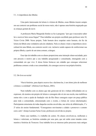 16
5.1. A importância das fábulas
Uma parte interessante da leitura é a leitura de fábulas, essas fábulas trazem sempre
em seu contexto um problema social de nosso meio, não é apenas uma história engraçada que
as crianças gostam de ouvir.
A professora Maria Margarida Simões se fez à pergunta: “por que é necessário saber
ler e escrever bem nossa língua?” Para trabalhar seu projeto escolhido para professor nota 10,
Victor Civita 2000. Nesse projeto, Todo homem deve respeitar outro homem, ela fez da
leitura da fábula uma verdadeira aula de cidadania. Nela os alunos viram a importância sócio-
cultural de uma fábula, seu contexto social e etc. inclusive sendo capazes de confeccionar sua
própria fábula, a partir de um tema comum, a dengue.
Esse tipo de trabalho com os alunos proporciona uma interação aluno-sociedade, pois
este procura o motivo par a seu trabalho pesquisando e consultando, interagindo com a
comunidade em que vive. E dessa forma forma-se um cidadão que consegue solucionar
problemas comuns a toda a sua comunidade, ele consegue escrever sua própria história.
5.2. Do livro ao recital
“Ouvir histórias, para depois escreve-las e declama-las, é um ótimo jeito de melhorar
a leitura e a oralidade”. (Heloísa Cerri Ramos, 2001).
Num trabalho com os alunos que não gostavam de ler e tinham dificuldades em se
expressar, ela montou um projeto de leitura e conseguiu não só em sua escola, mas mobilizou
outras três e com a ajuda de fundação vale do Rio Doce conseguiu expor em praça pública
para toda a comunidade, entusiasmada com e evento, a leitura de versos (declamação).
Participaram entusiastas de todas daquelas escolas envolvidas, nas séries de alfabetização, 1ª e
2ª séries do ensino fundamental. “Conseguimos movimentar a cidade e promover o contato
com a arte”, festeja Luciana Farias Cezar, professora envolvida no projeto.
Outro caso também, é o trabalho de contos. Os alunos envolvem-se, melhoram a
leitura e valorizam, as histórias contadas por seus pais, que até então eram tratadas como
mentira e histórias de Troncoso. Esse trabalho leva ao interesse pelos processos mais antigos
 