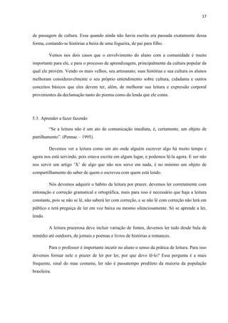 17
de passagem de cultura. Essa quando ainda não havia escrita era passada exatamente dessa
forma, contando-se histórias a beira de uma fogueira, de pai para filho.
Vemos nos dois casos que o envolvimento do aluno com a comunidade é muito
importante para ele, e para o processo de aprendizagem, principalmente da cultura popular da
qual ele provém. Vendo os mais velhos, seu artesanato, suas histórias e sua cultura os alunos
melhoram consideravelmente o seu próprio entendimento sobre cultura, cidadania e outros
conceitos básicos que eles devem ter, além, de melhorar sua leitura e expressão corporal
provenientes da declamação tanto do poema como da lenda que ele conta.
5.3. Aprender a fazer fazendo
“Se a leitura não é um ato de comunicação imediata, é, certamente, um objeto de
partilhamento”. (Pennac – 1995).
Devemos ver a leitura como um ato onde alguém escrever algo há muito tempo e
agora nos está servindo, pois estava escrita em algum lugar, e podemos lê-la agora. E ser não
nos servir um artigo ‘X’ de algo que não nos serve em nada, é no mínimo um objeto de
compartilhamento do saber de quem o escreveu com quem está lendo.
Nós devemos adquirir o hábito da leitura por prazer, devemos ler corretamente com
entonação e correção gramatical e ortográfica, mais para isso é necessário que haja a leitura
constante, pois se não se lê, não saberá ler com correção, e se não lê com correção não lerá em
público e terá preguiça de ler em voz baixa ou mesmo silenciosamente. Só se aprende a ler,
lendo.
A leitura prazerosa deve incluir variação de fontes, devemos ler tudo desde bula de
remédio até outdoors, de jornais e poemas e livros de histórias a romances.
Para o professor é importante incutir no aluno o senso da prática de leitura. Para isso
devemos formar nele o prazer de ler por ler, por que devo lê-lo? Essa pergunta é a mais
frequente, sinal do mau costume, ler não é passatempo predileto da maioria da população
brasileira.
 