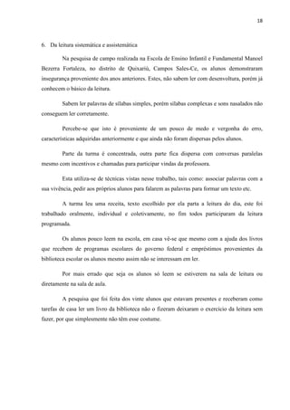 18
6. Da leitura sistemática e assistemática
Na pesquisa de campo realizada na Escola de Ensino Infantil e Fundamental Manoel
Bezerra Fortaleza, no distrito de Quixariú, Campos Sales-Ce, os alunos demonstraram
insegurança proveniente dos anos anteriores. Estes, não sabem ler com desenvoltura, porém já
conhecem o básico da leitura.
Sabem ler palavras de sílabas simples, porém sílabas complexas e sons nasalados não
conseguem ler corretamente.
Percebe-se que isto é proveniente de um pouco de medo e vergonha do erro,
características adquiridas anteriormente e que ainda não foram dispersas pelos alunos.
Parte da turma é concentrada, outra parte fica dispersa com conversas paralelas
mesmo com incentivos e chamadas para participar vindas da professora.
Esta utiliza-se de técnicas vistas nesse trabalho, tais como: associar palavras com a
sua vivência, pedir aos próprios alunos para falarem as palavras para formar um texto etc.
A turma leu uma receita, texto escolhido por ela parta a leitura do dia, este foi
trabalhado oralmente, individual e coletivamente, no fim todos participaram da leitura
programada.
Os alunos pouco leem na escola, em casa vê-se que mesmo com a ajuda dos livros
que recebem de programas escolares do governo federal e empréstimos provenientes da
biblioteca escolar os alunos mesmo assim não se interessam em ler.
Por mais errado que seja os alunos só leem se estiverem na sala de leitura ou
diretamente na sala de aula.
A pesquisa que foi feita dos vinte alunos que estavam presentes e receberam como
tarefas de casa ler um livro da biblioteca não o fizeram deixaram o exercício da leitura sem
fazer, por que simplesmente não têm esse costume.
 