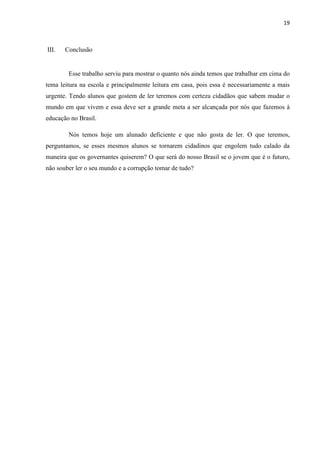 19
III. Conclusão
Esse trabalho serviu para mostrar o quanto nós ainda temos que trabalhar em cima do
tema leitura na escola e principalmente leitura em casa, pois essa é necessariamente a mais
urgente. Tendo alunos que gostem de ler teremos com certeza cidadãos que sabem mudar o
mundo em que vivem e essa deve ser a grande meta a ser alcançada por nós que fazemos à
educação no Brasil.
Nós temos hoje um alunado deficiente e que não gosta de ler. O que teremos,
perguntamos, se esses mesmos alunos se tornarem cidadinos que engolem tudo calado da
maneira que os governantes quiserem? O que será do nosso Brasil se o jovem que é o futuro,
não souber ler o seu mundo e a corrupção tomar de tudo?
 