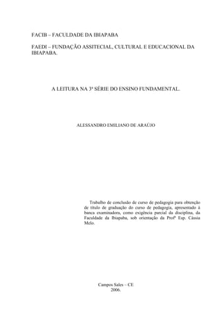 FACIB – FACULDADE DA IBIAPABA
FAEDI – FUNDAÇÃO ASSITECIAL, CULTURAL E EDUCACIONAL DA
IBIAPABA.
A LEITURA NA 3ª SÉRIE DO ENSINO FUNDAMENTAL.
ALESSANDRO EMILIANO DE ARAÚJO
Trabalho de conclusão de curso de pedagogia para obtenção
de título de graduação do curso de pedagogia, apresentado à
banca examinadora, como exigência parcial da disciplina, da
Faculdade da Ibiapaba, sob orientação da Profª Esp. Cássia
Melo.
Campos Sales – CE
2006.
 