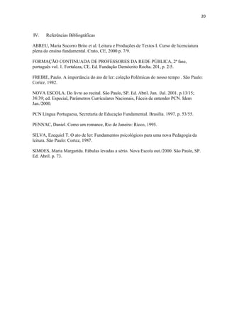 20
IV. Referências Bibliográficas
ABREU, Maria Socorro Brito et al. Leitura e Produções de Textos I. Curso de licenciatura
plena do ensino fundamental. Crato, CE, 2000 p. 7/9.
FORMAÇÃO CONTINUADA DE PROFESSORES DA REDE PÚBLICA, 2ª fase,
português vol. 1. Fortaleza, CE. Ed. Fundação Demócrito Rocha. 201, p. 2/5.
FREIRE, Paulo. A importância do ato de ler: coleção Polêmicas do nosso tempo . São Paulo:
Cortez, 1982.
NOVA ESCOLA. Do livro ao recital. São Paulo, SP. Ed. Abril. Jun. /Jul. 2001. p.13/15;
38/39; ed. Especial, Parâmetros Curriculares Nacionais, Fáceis de entender PCN. Idem
Jan./2000.
PCN Língua Portuguesa, Secretaria de Educação Fundamental. Brasília. 1997. p. 53/55.
PENNAC, Daniel. Como um romance, Rio de Janeiro: Ricco, 1995.
SILVA, Ezequiel T. O ato de ler: Fundamentos psicológicos para uma nova Pedagogia da
leitura. São Paulo: Cortez, 1987.
SIMOES, Maria Margarida. Fábulas levadas a sério. Nova Escola out./2000. São Paulo, SP.
Ed. Abril. p. 73.
 