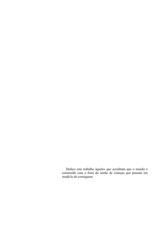 Dedico este trabalho àqueles que acreditam que o mundo é
construído com o fruto do sonho de crianças que pensam em
mudá-lo de conseguem.
 