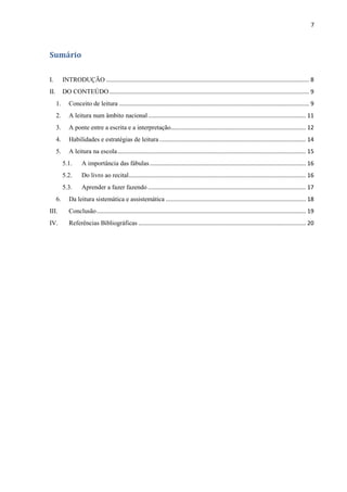 7
Sumário
I. INTRODUÇÃO .............................................................................................................................. 8
II. DO CONTEÚDO............................................................................................................................ 9
1. Conceito de leitura ...................................................................................................................... 9
2. A leitura num âmbito nacional.................................................................................................. 11
3. A ponte entre a escrita e a interpretação.................................................................................... 12
4. Habilidades e estratégias de leitura ........................................................................................... 14
5. A leitura na escola..................................................................................................................... 15
5.1. A importância das fábulas................................................................................................. 16
5.2. Do livro ao recital.............................................................................................................. 16
5.3. Aprender a fazer fazendo .................................................................................................. 17
6. Da leitura sistemática e assistemática ....................................................................................... 18
III. Conclusão.................................................................................................................................. 19
IV. Referências Bibliográficas ........................................................................................................ 20
 