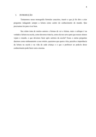 8
I. INTRODUÇÃO
Tentaremos nessa monografia formular conceitos, inserir o que já foi dito e criar
perguntas indagando sempre a leitura como centro do conhecimento de mundo. Que
precisamos ler para viver bem.
Seu relato trata de muitos autores e formas de ver a leitura, mais o enfoque é na
verdade a leitura na escola, como devemos trata-la, como ela nos serve para que nossos alunos
vejam o mundo, o que devemos fazer após sairmos da escola? Essas e outras perguntas
daremos como embasamento a esse roteiro, queremos que quem a leia, perceba a importância
da leitura na escola e na vida de cada criança e o que o professor ao poda-la desse
conhecimento pode fazer com a mesma.
 