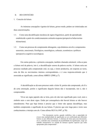 9
II. DO CONTEÚDO
1. Conceito de leitura
As inúmeras concepções vigentes de leitura, grosso modo, podem ser sintetizadas em
duas caracterizações.
1.1. Como uma decodificação mecânica de signos linguísticos, partir de aprendizado
estabelecido a partir do condicionamento estímulo-resposta (perspectiva behaviorista-
skinneriana).
1.2. Como um processo de compreensão abrangente, cuja dinâmica envolve componentes
sensoriais, emocionais, fisiológicos, neurológicos, culturais, econômicos e políticos
(perspectiva cognitivo-sociológica).
Em outras palavras, a primeira concepção, também chamada estrutural, volta-se para
a leitura oral da palavra, isto é, a decodificação sonora da palavra escrita. A leitura seria um
processo mediado pela compreensão oral, ou seja, o leitor produziria, em resposta ao texto,
sons da fala ou movimentos internos correspondentes, e é essa resposta-estímulo que é
associada ao significado, como afirma ABREU (2000, p.7).
A decodificação se dá num processo onde o leitor lê, porém não compreende, ele lê e
dá certa entonação, porém o significante daquela leitura não é incorporado, isto é, não é
compreendido.
Vê-se um signo japonês não se leria, pois ele não tem significado para você, nem o
símbolo nem o som deste signo. Então por consequência não haverá leitura se não houver
entendimento. Para que haja leitura é preciso que o leitor não apenas decodifique, mas
também compreenda o significado da sua leitura. É preciso que este traga para o texto seus
conhecimentos e interaja com ele. Como afirma SILVA (1987, p.70):
“Um documento escrito, quando simbólico, tem a capacidade de
evocar uma multiplicidade de significados ao ser confrontado por diferentes
leitores ou por diferentes leituras. A abertura do leitor para esse documento,
em si, contendo uma constelação de possibilidades de significação, exige um
trabalho interpretativo no sentido de destacar aqueles aspectos que serão
apropriados pela compreensão”.
 
