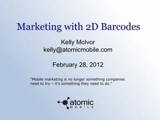 Marketing with 2D Barcodes
Kelly McIvor
kelly@atomicmobile.com
February 28, 2012
“Mobile marketing is no longer something companies
need to try – it's something they need to do.”
 