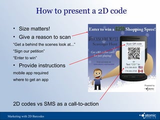 How to present a 2D code
Marketing with 2D Barcodes
• Size matters!
• Give a reason to scan
“Get a behind the scenes look at...”
“Sign our petition”
“Enter to win”
• Provide instructions
mobile app required
where to get an app
2D codes vs SMS as a call-to-action
 