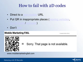 How to fail with 2D codes
Marketing with 2D Barcodes
• Direct to a non-mobile URL
• Put QR in inappropriate places (moving vehicles,
out-of-reach/awkward)
• Don’t test
www.mobilemarketingfail.com
 