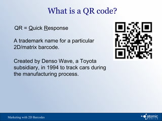 What is a QR code?
Marketing with 2D Barcodes
QR = Quick Response
A trademark name for a particular
2D/matrix barcode.
Created by Denso Wave, a Toyota
subsidiary, in 1994 to track cars during
the manufacturing process.
 