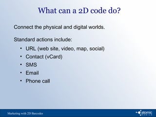 What can a 2D code do?
Marketing with 2D Barcodes
Connect the physical and digital worlds.
Standard actions include:
• URL (web site, video, map, social)
• Contact (vCard)
• SMS
• Email
• Phone call
 
