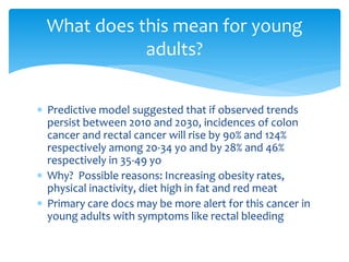 What does this mean for young
adults?
 Predictive model suggested that if observed trends
persist between 2010 and 2030, incidences of colon
cancer and rectal cancer will rise by 90% and 124%
respectively among 20-34 yo and by 28% and 46%
respectively in 35-49 yo
 Why? Possible reasons: Increasing obesity rates,
physical inactivity, diet high in fat and red meat
 Primary care docs may be more alert for this cancer in
young adults with symptoms like rectal bleeding

 