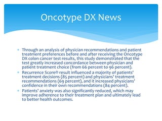 Oncotype DX News
 Through an analysis of physician recommendations and patient
treatment preferences before and after receiving the Oncotype
DX colon cancer test results, this study demonstrated that the
test greatly increased concordance between physician and
patient treatment choice (from 66 percent to 96 percent).
 Recurrence Score® result influenced a majority of patients'
treatment decisions (85 percent) and physicians' treatment
recommendations (69 percent), and it increased physicians'
confidence in their own recommendations (84 percent).
 Patients' anxiety was also significantly reduced, which may
improve adherence to their treatment plan and ultimately lead
to better health outcomes.

 