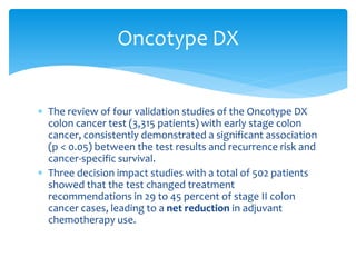 Oncotype DX
 The review of four validation studies of the Oncotype DX
colon cancer test (3,315 patients) with early stage colon
cancer, consistently demonstrated a significant association
(p < 0.05) between the test results and recurrence risk and
cancer-specific survival.
 Three decision impact studies with a total of 502 patients
showed that the test changed treatment
recommendations in 29 to 45 percent of stage II colon
cancer cases, leading to a net reduction in adjuvant
chemotherapy use.

 