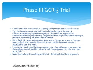 Phase III GCR-3 Trial
 Spanish trial for pre-operative (neoadjuvant) treatment of rectal cancer
 Tips the balance in favor of induction chemotherapy followed by
chemoradiotherapy and then surgery vs. the standard approach of
chemoradiotherapy followed by surgery and then adjuvant chemotherapy in
patients with locally advanced rectal cancer
 Pathologic CR rates, locoregional recurrence, distant recurrence, diseasefree survival, and overall survival all proved similar between the two
approaches out to 5 years
 Less acute toxicity and better compliance to chemotherapy component of
the regimens was identified with the induction approach vs. the standard
approach
 Need large phase III randomized trials to definitively find best approach

ASCO GI 2014 Abstract 383

 